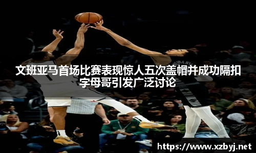 文班亚马首场比赛表现惊人五次盖帽并成功隔扣字母哥引发广泛讨论
