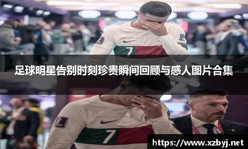 足球明星告别时刻珍贵瞬间回顾与感人图片合集