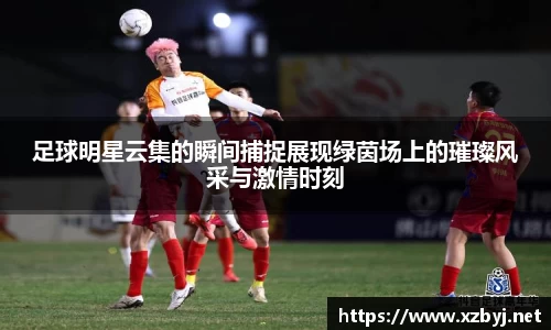 足球明星云集的瞬间捕捉展现绿茵场上的璀璨风采与激情时刻