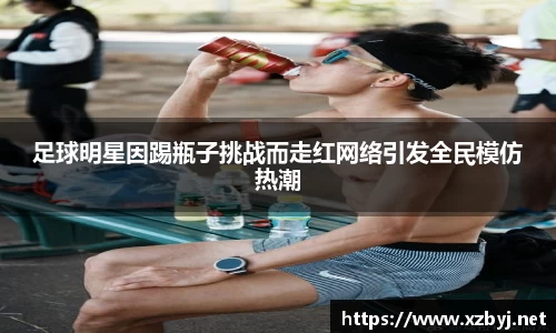 足球明星因踢瓶子挑战而走红网络引发全民模仿热潮