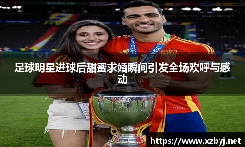 足球明星进球后甜蜜求婚瞬间引发全场欢呼与感动
